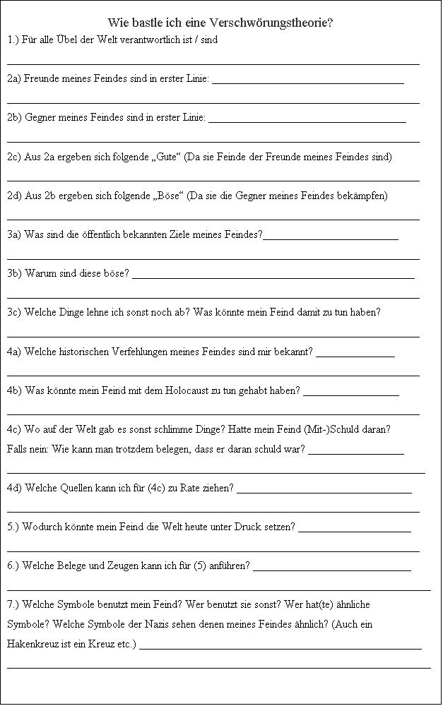 Textfeld: Wie
                  bastle ich eine Verschw�rungstheorie? 1.) F�r alle
                  �bel der Welt verantwortlich ist / sind
                  _________________________________________________________________________

2a)


                  Freunde meines Feindes sind in erster Linie:
                  __________________________________
                  _________________________________________________________________________

2b)


                  Gegner meines Feindes sind in erster Linie:
                  ___________________________________
                  _________________________________________________________________________

2c)


                  Aus 2a ergeben sich folgende �Gute� (Da sie Feinde der
                  Freunde meines Feindes sind)
                  _________________________________________________________________________

2d)


                  Aus 2b ergeben sich folgende �B�se� (Da sie die Gegner
                  meines Feindes bek�mpfen)
                  _________________________________________________________________________

3a)


                  Was sind die �ffentlich bekannten Ziele meines
                  Feindes?________________________
                  _________________________________________________________________________

3b)


                  Warum sind diese b�se?
                  __________________________________________________
                  _________________________________________________________________________

3c)


                  Welche Dinge lehne ich sonst noch ab? Was k�nnte mein
                  Feind damit zu tun haben?
                  _________________________________________________________________________

4a)


                  Welche historischen Verfehlungen meines Feindes sind
                  mir bekannt? ______________
                  _________________________________________________________________________

4b)


                  Was k�nnte mein Feind mit dem Holocaust zu tun gehabt
                  haben? _________________
                  _________________________________________________________________________

4c)


                  Wo auf der Welt gab es sonst schlimme Dinge? Hatte
                  mein Feind (Mit-)Schuld daran? Falls nein: Wie kann
                  man trotzdem belegen, dass er daran schuld war?
                  _________________
                  __________________________________________________________________________

4d)


                  Welche Quellen kann ich f�r (4c) zu Rate ziehen?
                  _______________________________
                  _________________________________________________________________________

5.)


                  Wodurch k�nnte mein Feind die Welt heute unter Druck
                  setzen? ____________________
                  _________________________________________________________________________

6.)


                  Welche Belege und Zeugen kann ich f�r (5) anf�hren?
                  ____________________________
                  ___________________________________________________________________________

7.)


                  Welche Symbole benutzt mein Feind? Wer benutzt sie
                  sonst? Wer hat(te) �hnliche Symbole? Welche Symbole
                  der Nazis sehen denen meines Feindes �hnlich? (Auch
                  ein Hakenkreuz ist ein Kreuz etc.)
                  __________________________________________________
___________________________________________________________________________